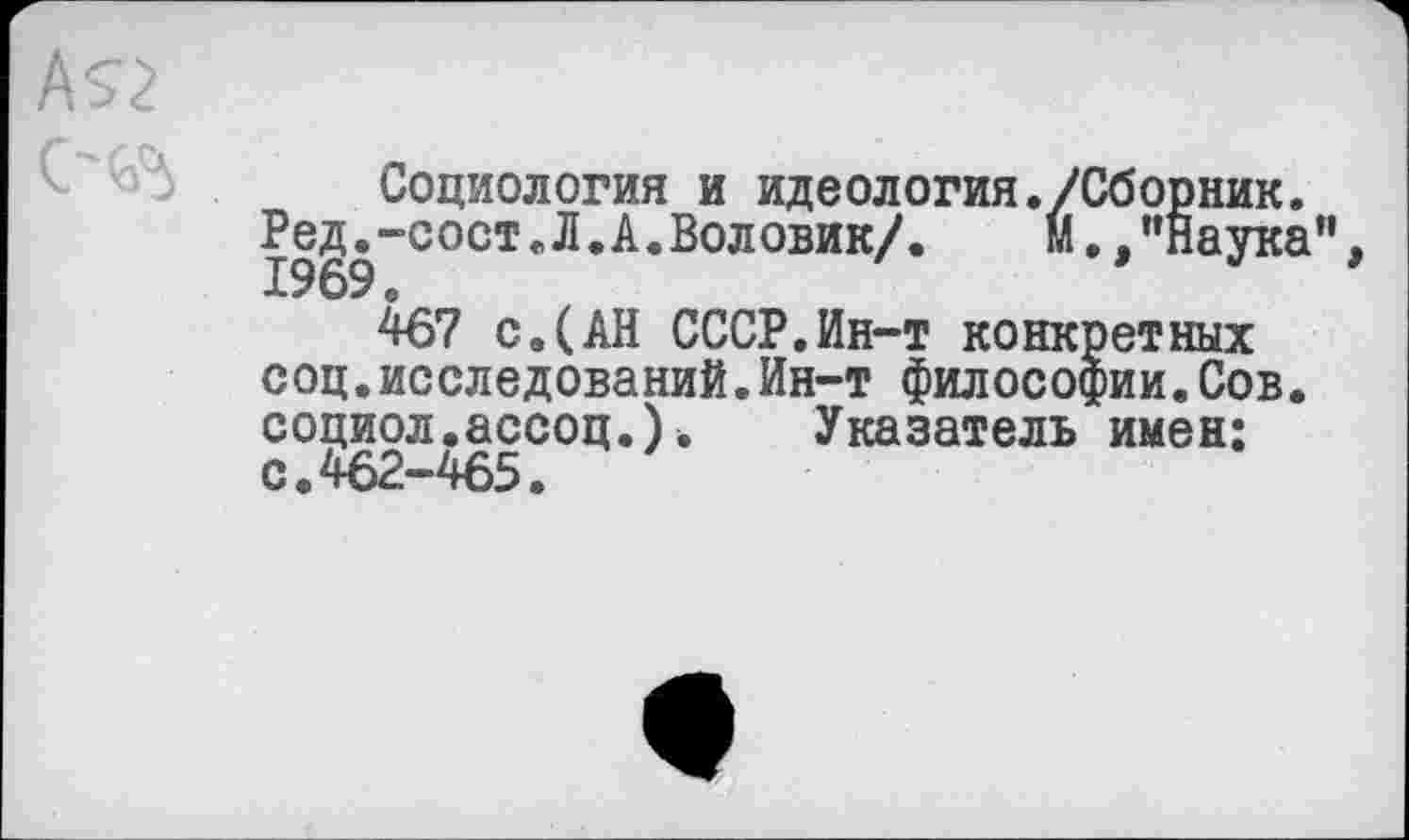 ﻿Социология и идеология Р ед.-с о ст Л. А. Во ловик/. 1969 о
467 с.(АН СССР.Ин-т конкретных соц.исследований.Ин-т философии.Сов. социол.ассоц.). Указатель имен: с.462-465.
./Сборник, м., ’’Наука”